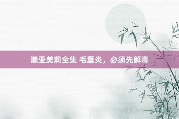 濑亚美莉全集 毛囊炎,必须先解毒