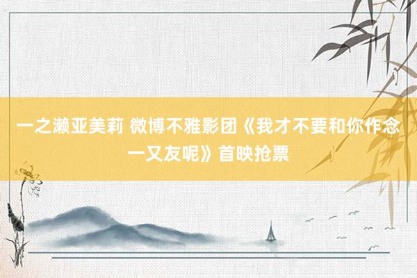 一之濑亚美莉 微博不雅影团《我才不要和你作念一又友呢》首映抢票