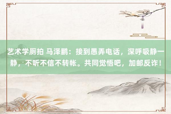 艺术学厕拍 马泽鹏：接到愚弄电话，深呼吸静一静，不听不信不转帐。共同觉悟吧，加邮反诈！