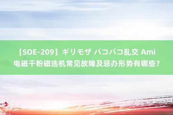 【SOE-209】ギリモザ バコバコ乱交 Ami 电磁干粉磁选机常见故障及惩办形势有哪些？
