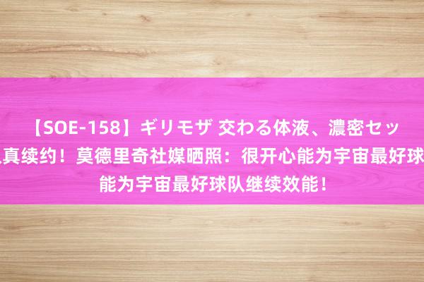 【SOE-158】ギリモザ 交わる体液、濃密セックス Ami 认真续约！莫德里奇社媒晒照：很开心能为宇宙最好球队继续效能！