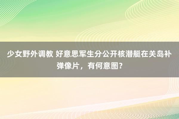 少女野外调教 好意思军生分公开核潜艇在关岛补弹像片，有何意图？