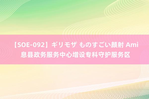 【SOE-092】ギリモザ ものすごい顔射 Ami 息县政务服务中心增设专科守护服务区