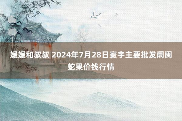 媛媛和叔叔 2024年7月28日寰宇主要批发阛阓蛇果价钱行情