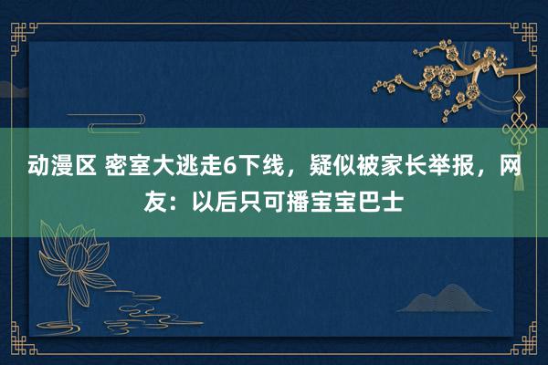 动漫区 密室大逃走6下线,疑似被家长举报,网友:以后只可播宝宝巴士
