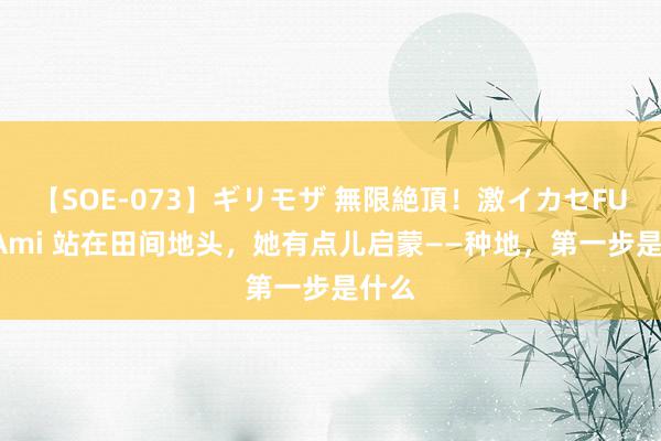 【SOE-073】ギリモザ 無限絶頂！激イカセFUCK Ami 站在田间地头，她有点儿启蒙——种地，第一步是什么