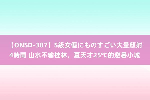 【ONSD-387】S級女優にものすごい大量顔射4時間 山水不输桂林，夏天才25℃的避暑小城