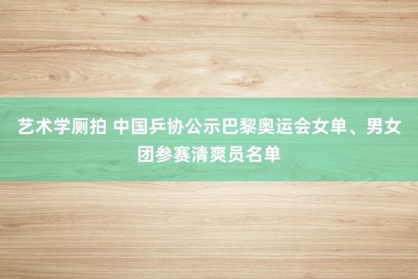 艺术学厕拍 中国乒协公示巴黎奥运会女单、男女团参赛清爽员名单