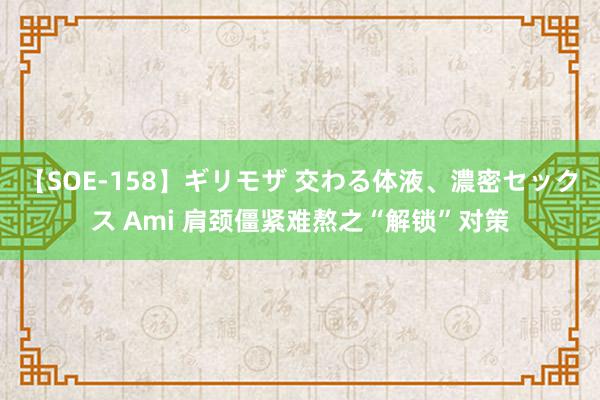 【SOE-158】ギリモザ 交わる体液、濃密セックス Ami 肩颈僵紧难熬之“解锁”对策