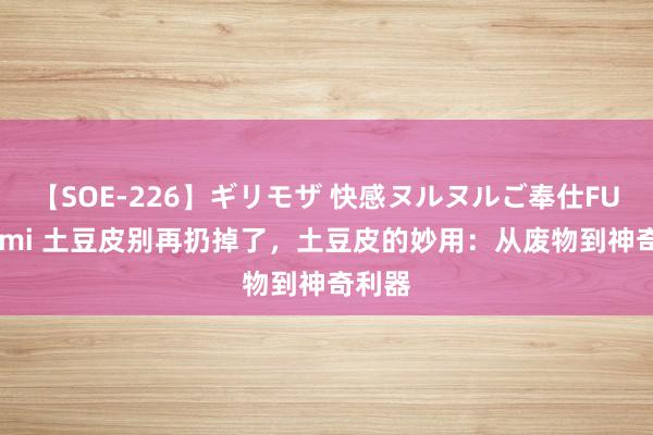 【SOE-226】ギリモザ 快感ヌルヌルご奉仕FUCK Ami 土豆皮别再扔掉了，土豆皮的妙用：从废物到神奇利器