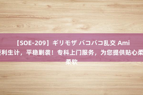 【SOE-209】ギリモザ バコバコ乱交 Ami 便利生计，平稳剿袭！专科上门服务，为您提供贴心柔软