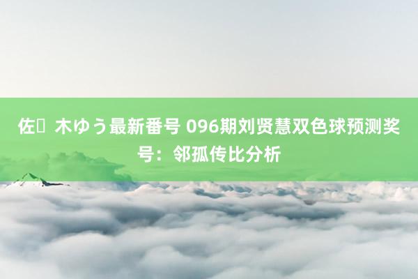 佐々木ゆう最新番号 096期刘贤慧双色球预测奖号：邻孤传比分析