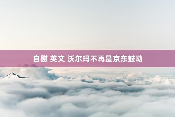 自慰 英文 沃尔玛不再是京东鼓动