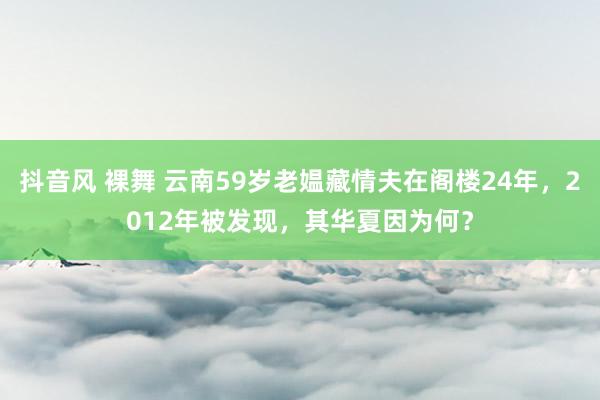 抖音风 裸舞 云南59岁老媪藏情夫在阁楼24年，2012年被发现，其华夏因为何？
