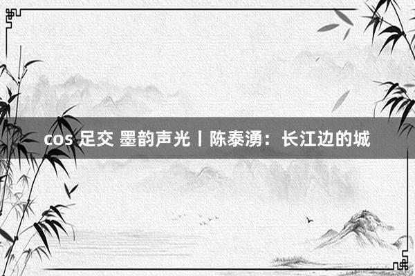 cos 足交 墨韵声光丨陈泰湧：长江边的城
