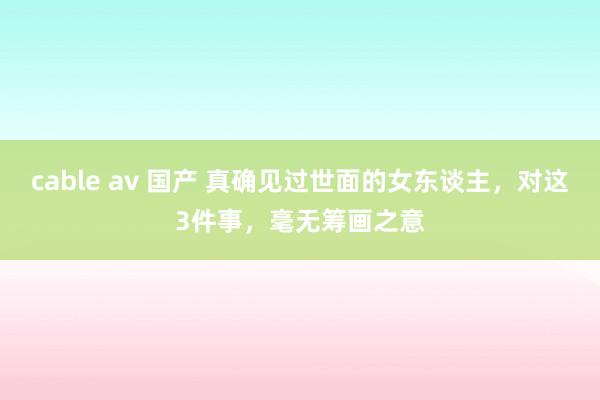 cable av 国产 真确见过世面的女东谈主，对这3件事，毫无筹画之意