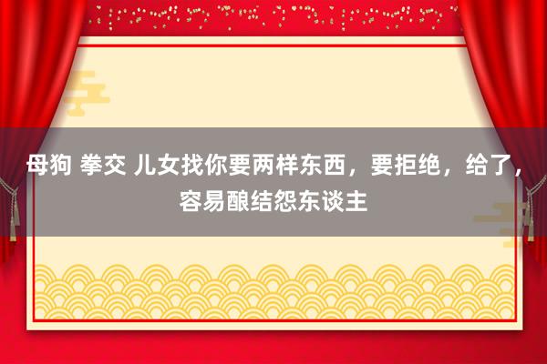 母狗 拳交 儿女找你要两样东西，要拒绝，给了，容易酿结怨东谈主