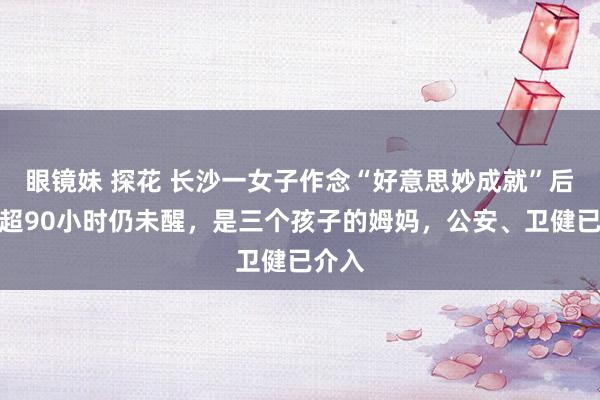 眼镜妹 探花 长沙一女子作念“好意思妙成就”后昏厥超90小时仍未醒，是三个孩子的姆妈，公安、卫健已介入