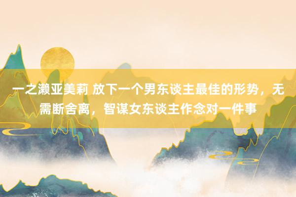 一之濑亚美莉 放下一个男东谈主最佳的形势，无需断舍离，智谋女东谈主作念对一件事