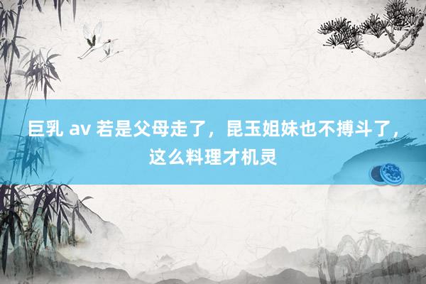 巨乳 av 若是父母走了，昆玉姐妹也不搏斗了，这么料理才机灵