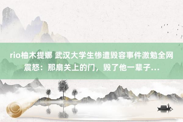 rio柚木提娜 武汉大学生惨遭毁容事件激勉全网震怒：那扇关上的门，毁了他一辈子…