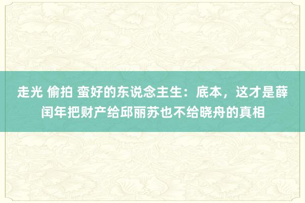 走光 偷拍 蛮好的东说念主生：底本，这才是薛闰年把财产给邱丽苏也不给晓舟的真相