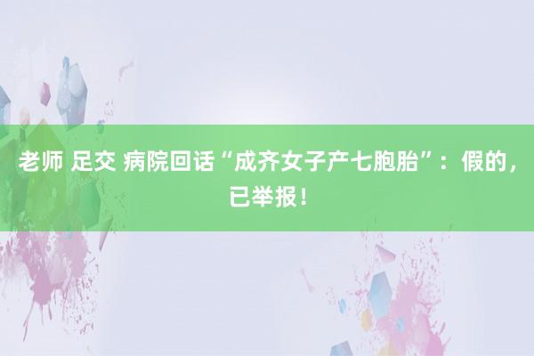 老师 足交 病院回话“成齐女子产七胞胎”：假的，已举报！
