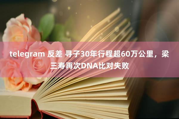 telegram 反差 寻子30年行程超60万公里，梁三寿再次DNA比对失败