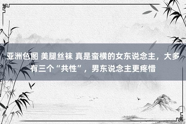 亚洲色图 美腿丝袜 真是蛮横的女东说念主，大多有三个“共性”，男东说念主更疼惜