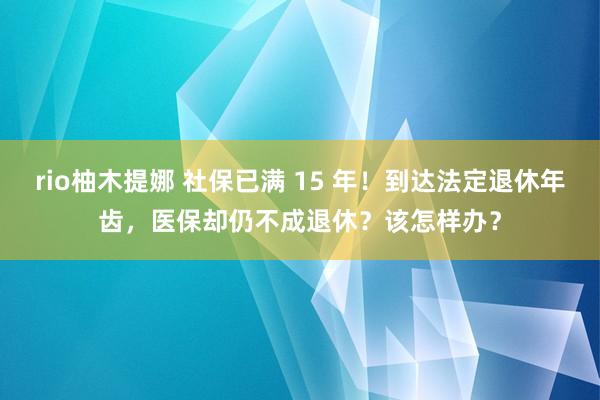 rio柚木提娜 社保已满 15 年！到达法定退休年齿，医保却仍不成退休？该怎样办？