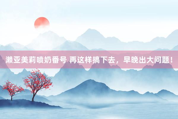 濑亚美莉喷奶番号 再这样搞下去，早晚出大问题！