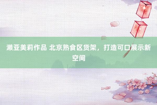 濑亚美莉作品 北京熟食区货架，打造可口展示新空间