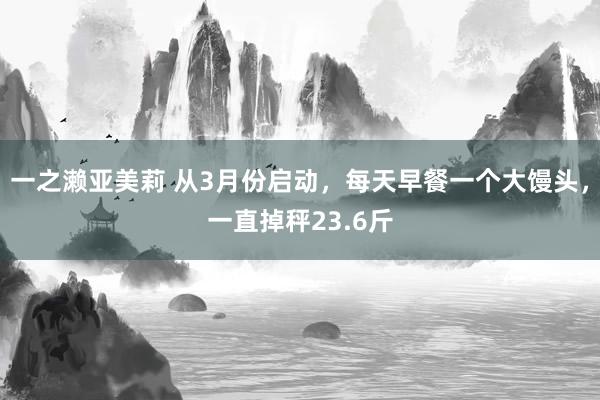一之濑亚美莉 从3月份启动，每天早餐一个大馒头，一直掉秤23.6斤