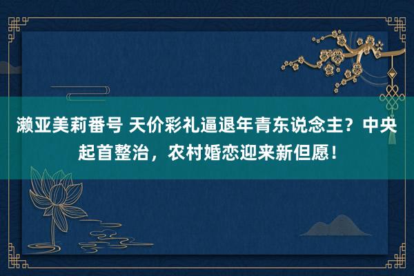 濑亚美莉番号 天价彩礼逼退年青东说念主？中央起首整治，农村婚恋迎来新但愿！