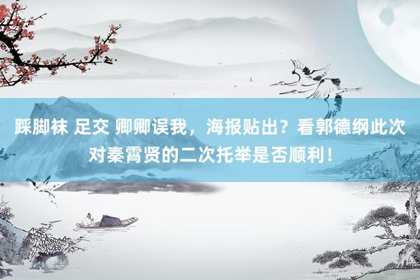 踩脚袜 足交 卿卿误我，海报贴出？看郭德纲此次对秦霄贤的二次托举是否顺利！