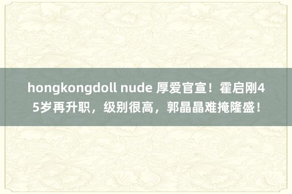 hongkongdoll nude 厚爱官宣！霍启刚45岁再升职，级别很高，郭晶晶难掩隆盛！