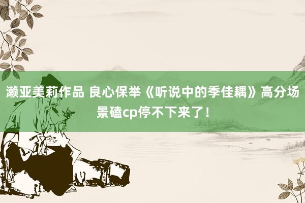 濑亚美莉作品 良心保举《听说中的季佳耦》高分场景磕cp停不下来了！