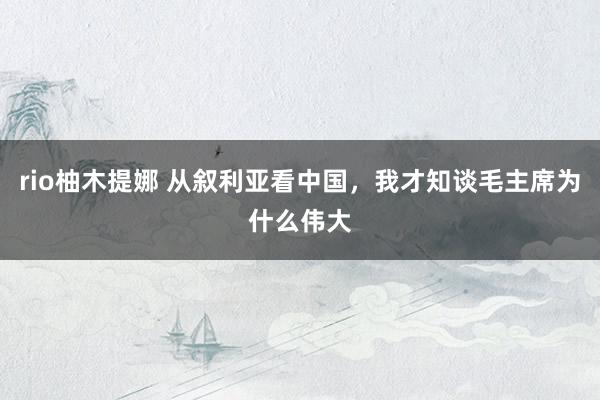 rio柚木提娜 从叙利亚看中国，我才知谈毛主席为什么伟大