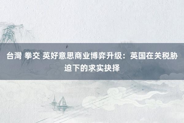 台灣 拳交 英好意思商业博弈升级：英国在关税胁迫下的求实抉择