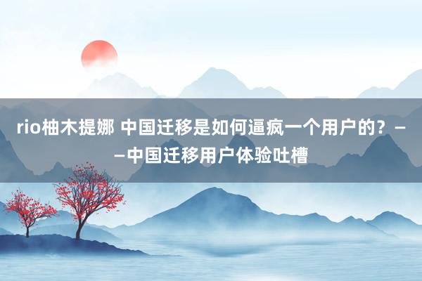 rio柚木提娜 中国迁移是如何逼疯一个用户的？——中国迁移用户体验吐槽