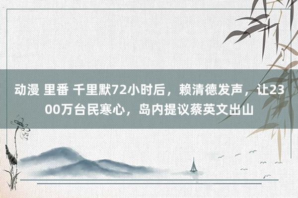 动漫 里番 千里默72小时后，赖清德发声，让2300万台民寒心，岛内提议蔡英文出山