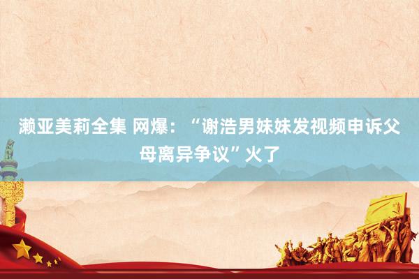 濑亚美莉全集 网爆：“谢浩男妹妹发视频申诉父母离异争议”火了