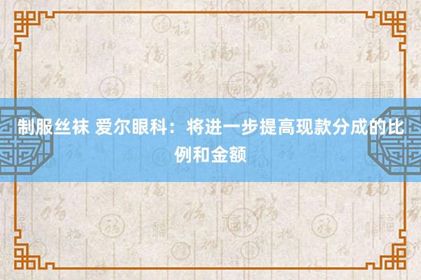 制服丝袜 爱尔眼科：将进一步提高现款分成的比例和金额