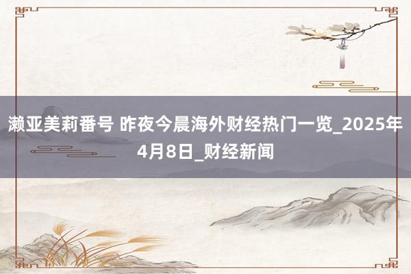 濑亚美莉番号 昨夜今晨海外财经热门一览_2025年4月8日_财经新闻