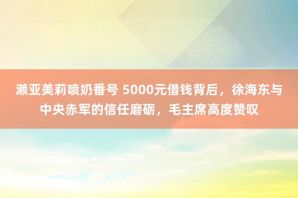 濑亚美莉喷奶番号 5000元借钱背后，徐海东与中央赤军的信任磨砺，毛主席高度赞叹