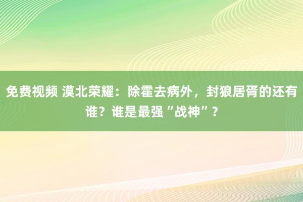 免费视频 漠北荣耀：除霍去病外，封狼居胥的还有谁？谁是最强“战神”？