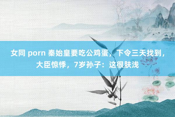 女同 porn 秦始皇要吃公鸡蛋，下令三天找到，大臣惊悸，7岁孙子：这很肤浅