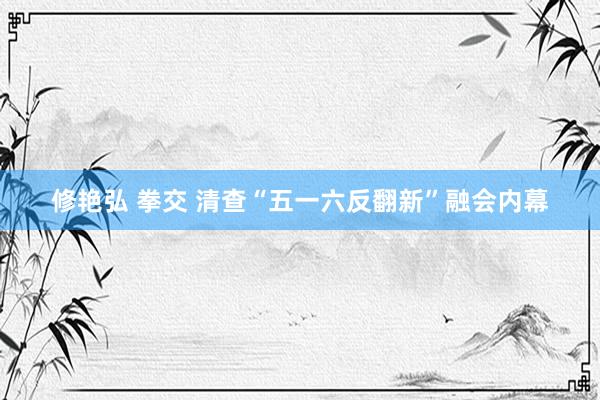 修艳弘 拳交 清查“五一六反翻新”融会内幕