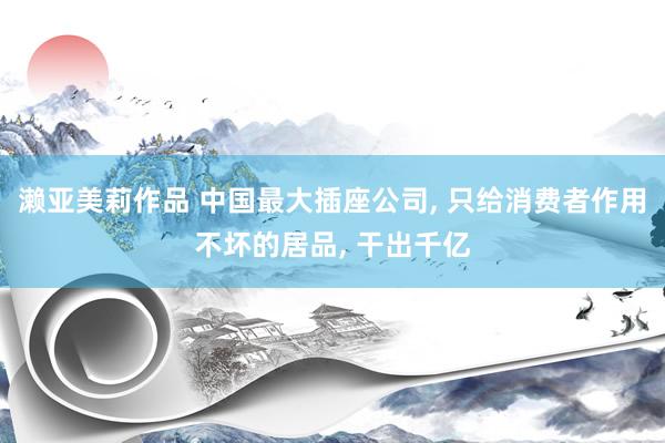 濑亚美莉作品 中国最大插座公司, 只给消费者作用不坏的居品, 干出千亿
