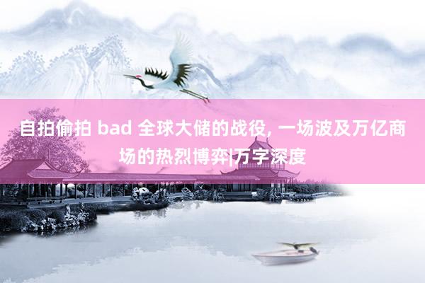 自拍偷拍 bad 全球大储的战役, 一场波及万亿商场的热烈博弈|万字深度